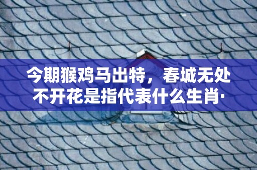 今期猴鸡马出特，春城无处不开花是指代表什么生肖·成语释义解释落实