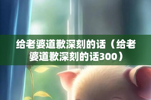 给老婆道歉深刻的话（给老婆道歉深刻的话300）