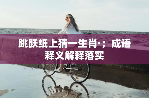 跳跃纸上猜一生肖·；成语释义解释落实
