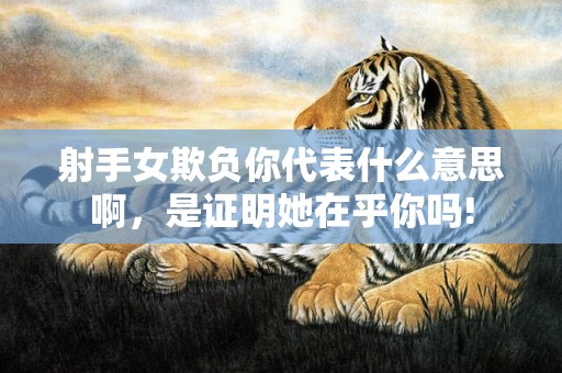 射手女欺负你代表什么意思啊，是证明她在乎你吗!