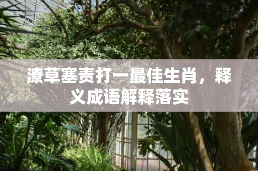 潦草塞责打一最佳生肖，释义成语解释落实