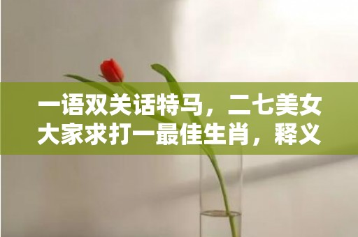 一语双关话特马，二七美女大家求打一最佳生肖，释义成语解释落实