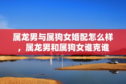 属龙男与属狗女婚配怎么样，属龙男和属狗女谁克谁