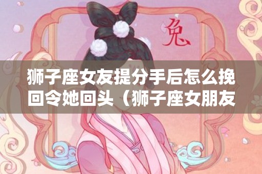 狮子座女友提分手后怎么挽回令她回头（狮子座女朋友怎么挽回）
