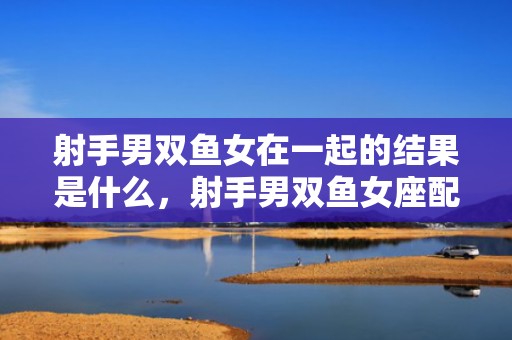 射手男双鱼女在一起的结果是什么，射手男双鱼女座配对