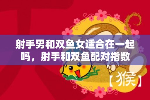 射手男和双鱼女适合在一起吗，射手和双鱼配对指数