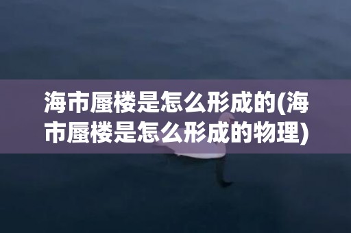 海市蜃楼是怎么形成的(海市蜃楼是怎么形成的物理)