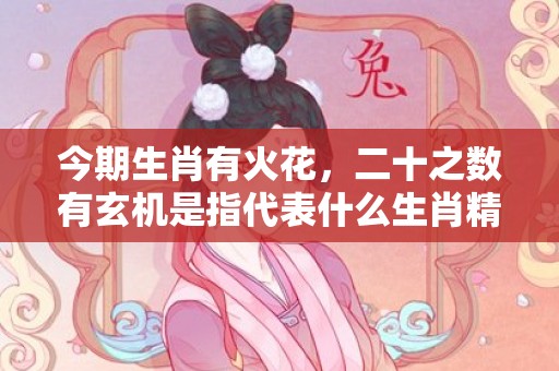 今期生肖有火花，二十之数有玄机是指代表什么生肖精准词语释义落实