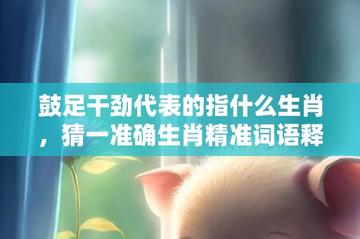 鼓足干劲代表的指什么生肖，猜一准确生肖精准词语释义落实