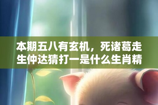 本期五八有玄机，死诸葛走生仲达猜打一是什么生肖精准词语释义落实
