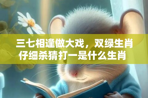 三七相逢做大戏，双绿生肖仔细杀猜打一是什么生肖 最佳释义成语解释最佳答