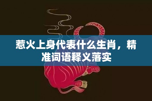 惹火上身代表什么生肖，精准词语释义落实