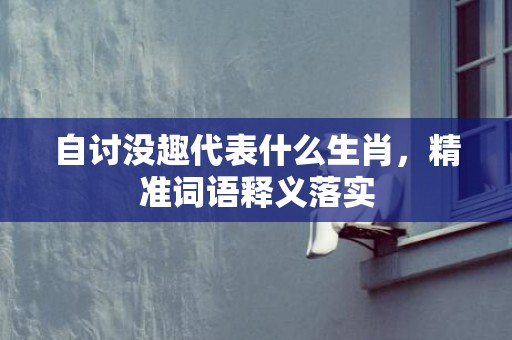 自讨没趣代表什么生肖，精准词语释义落实