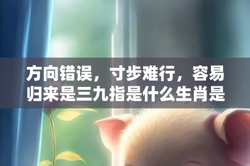 方向错误，寸步难行，容易归来是三九指是什么生肖是指的什么生肖，猜打一最佳生肖落实标准成语释义