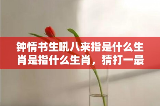 钟情书生吼八来指是什么生肖是指什么生肖，猜打一最佳生肖标准成语落实释义