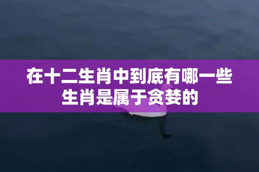 在十二生肖中到底有哪一些生肖是属于贪婪的