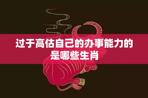过于高估自己的办事能力的是哪些生肖