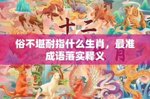 俗不堪耐指什么生肖，最准成语落实释义