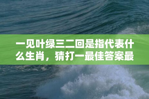 一见叶绿三二回是指代表什么生肖，猜打一最佳答案最佳释义成语解释最佳答