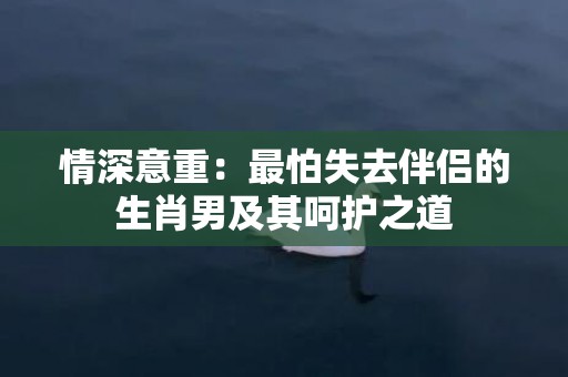 情深意重：最怕失去伴侣的生肖男及其呵护之道