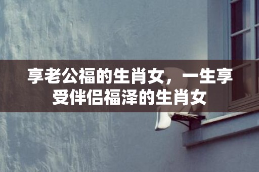 享老公福的生肖女，一生享受伴侣福泽的生肖女