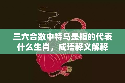 三六合数中特马是指的代表什么生肖，成语释义解释