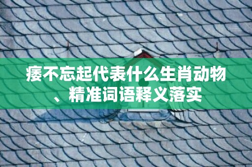 痿不忘起代表什么生肖动物、精准词语释义落实