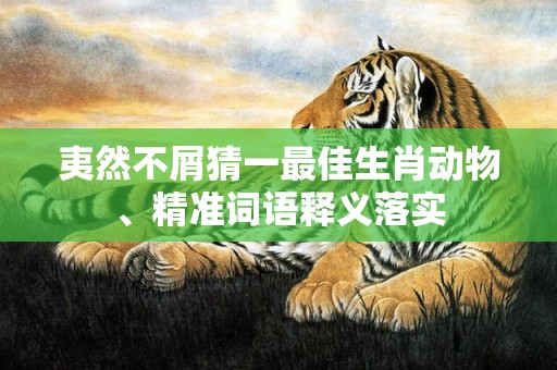 夷然不屑猜一最佳生肖动物、精准词语释义落实