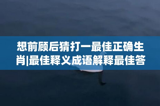 想前顾后猜打一最佳正确生肖|最佳释义成语解释最佳答