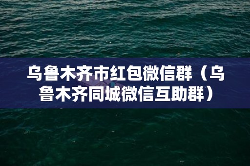 乌鲁木齐市红包微信群（乌鲁木齐同城微信互助群）