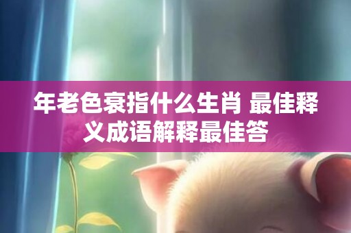 年老色衰指什么生肖 最佳释义成语解释最佳答