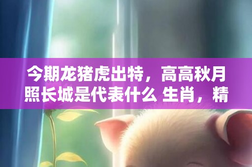 今期龙猪虎出特，高高秋月照长城是代表什么 生肖，精准词语释义落实