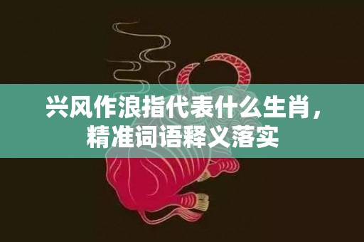兴风作浪指代表什么生肖，精准词语释义落实