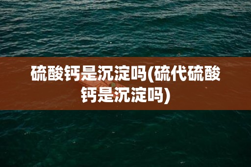 硫酸钙是沉淀吗(硫代硫酸钙是沉淀吗)