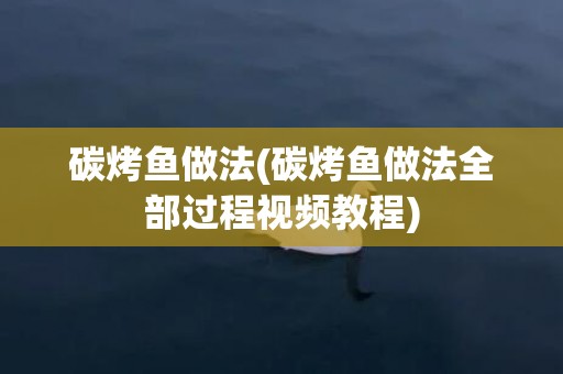 碳烤鱼做法(碳烤鱼做法全部过程视频教程)