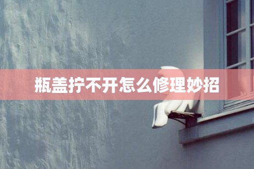 瓶盖拧不开怎么修理妙招