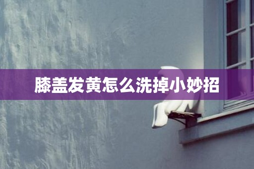 膝盖发黄怎么洗掉小妙招