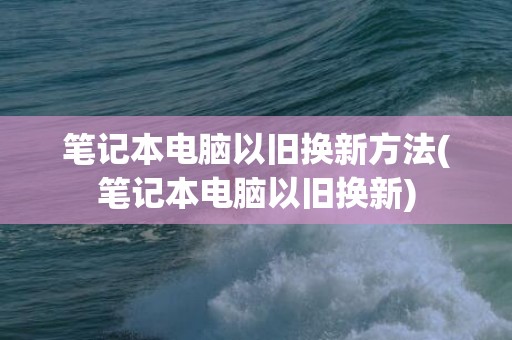 笔记本电脑以旧换新方法(笔记本电脑以旧换新)