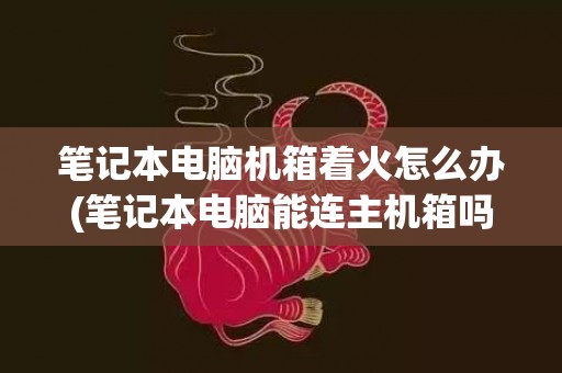 笔记本电脑机箱着火怎么办(笔记本电脑能连主机箱吗)
