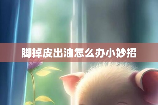 脚掉皮出油怎么办小妙招