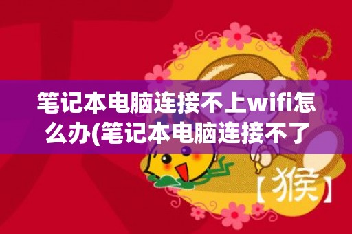 笔记本电脑连接不上wifi怎么办(笔记本电脑连接不了无线网怎么回事)