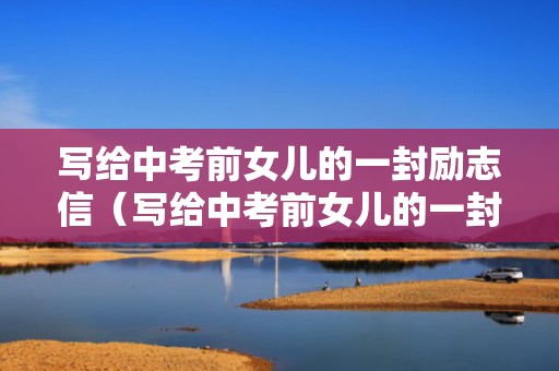 写给中考前女儿的一封励志信（写给中考前女儿的一封信鼓励信）