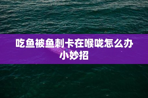 吃鱼被鱼刺卡在喉咙怎么办小妙招