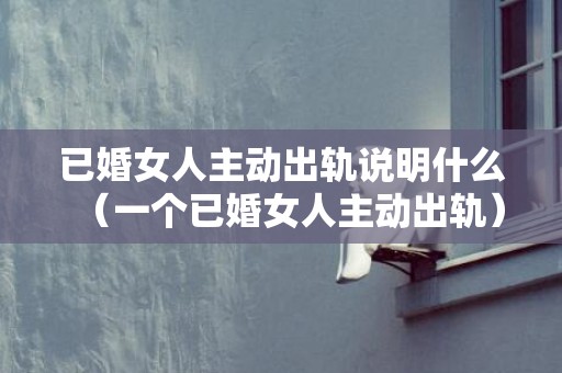 已婚女人主动出轨说明什么（一个已婚女人主动出轨）