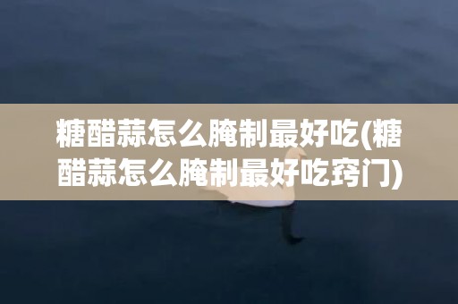 糖醋蒜怎么腌制最好吃(糖醋蒜怎么腌制最好吃窍门)