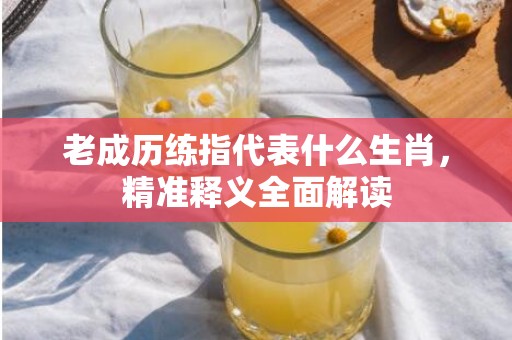 老成历练指代表什么生肖，精准释义全面解读