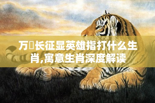 万裏长征显英雄指打什么生肖,寓意生肖深度解读