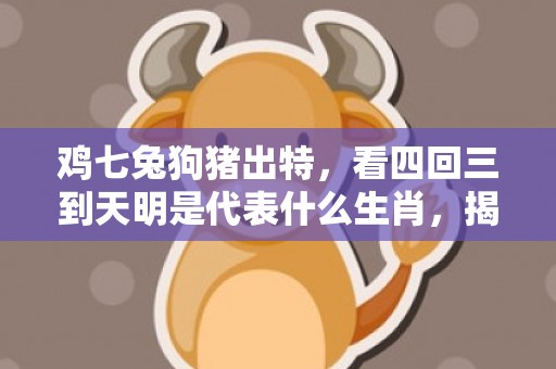 鸡七兔狗猪出特，看四回三到天明是代表什么生肖，揭晓解析落实