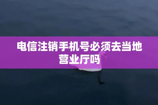 电信注销手机号必须去当地营业厅吗