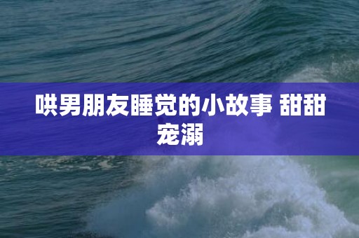 哄男朋友睡觉的小故事 甜甜宠溺